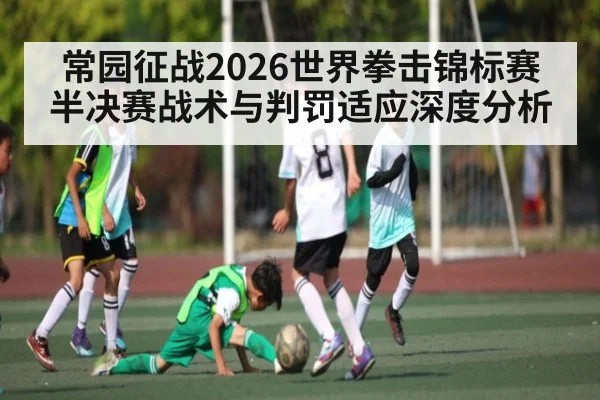 常园征战2026世界拳击锦标赛 半决赛战术与判罚适应深度分析