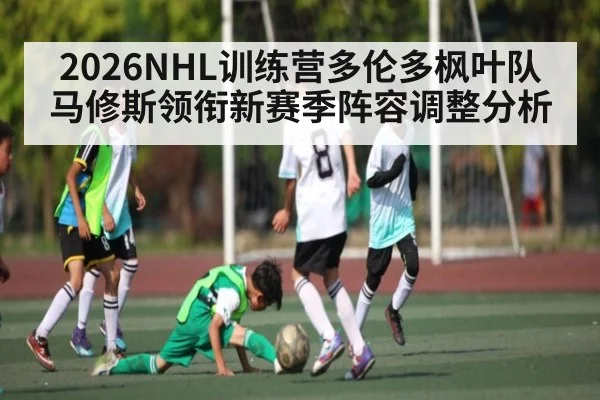 2026NHL训练营多伦多枫叶队马修斯领衔新赛季阵容调整分析