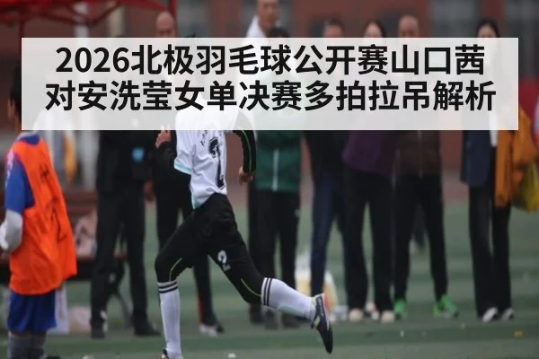 2026北极羽毛球公开赛山口茜对安洗莹女单决赛多拍拉吊解析