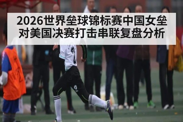 2026世界垒球锦标赛中国女垒对美国决赛打击串联复盘分析